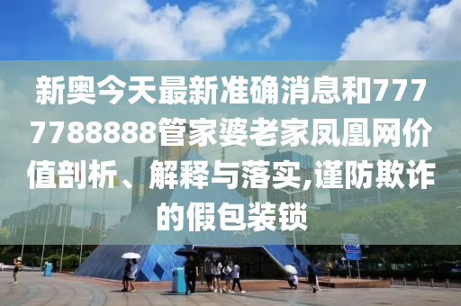 新奥今天最新准确消息和7777788888管家婆老家凤凰网价值剖析、解释与落实,谨防欺诈的假包装锁