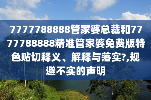 7777788888管家婆总裁和7777788888精准管家婆免费版特色贴切释义、解释与落实?,规避不实的声明