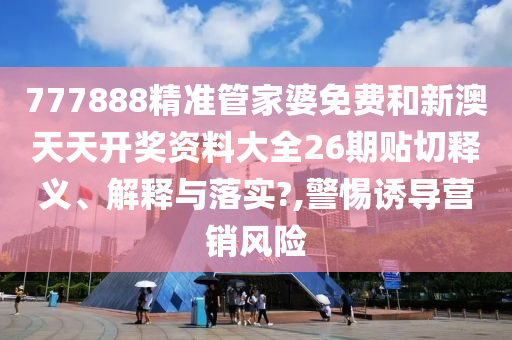 777888精准管家婆免费和新澳天天开奖资料大全26期贴切释义、解释与落实?,警惕诱导营销风险