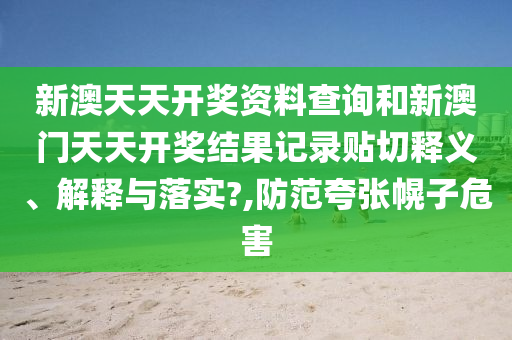 新澳天天开奖资料查询和新澳门天天开奖结果记录贴切释义、解释与落实?,防范夸张幌子危害