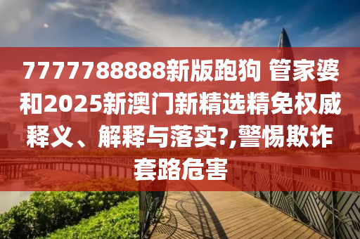 7777788888新版跑狗 管家婆和2025新澳门新精选精免权威释义、解释与落实?,警惕欺诈套路危害