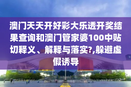 澳门天天开好彩大乐透开奖结果查询和澳门管家婆100中贴切释义、解释与落实?,躲避虚假诱导