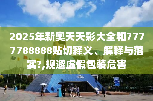 2025年新奥天天彩大全和7777788888贴切释义、解释与落实?,规避虚假包装危害