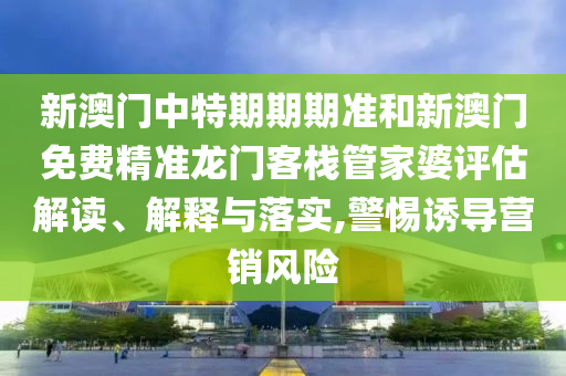 新澳门中特期期期准和新澳门免费精准龙门客栈管家婆评估解读、解释与落实,警惕诱导营销风险