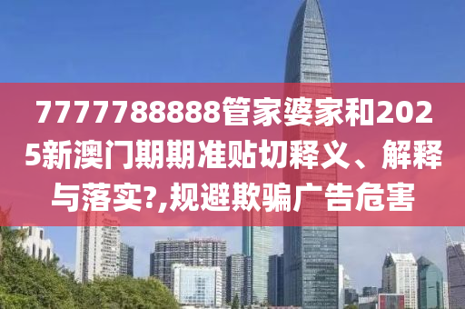 7777788888管家婆家和2025新澳门期期准贴切释义、解释与落实?,规避欺骗广告危害