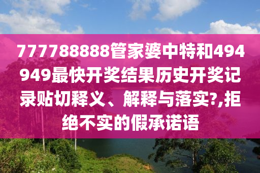 777788888管家婆中特和494949最快开奖结果历史开奖记录贴切释义、解释与落实?,拒绝不实的假承诺语