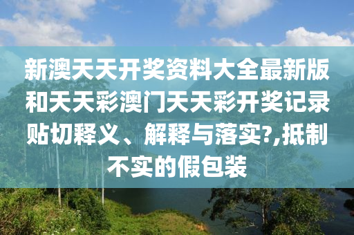 新澳天天开奖资料大全最新版和天天彩澳门天天彩开奖记录贴切释义、解释与落实?,抵制不实的假包装