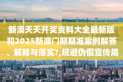 新澳天天开奖资料大全最新版和2025新澳门期期准案例解答、解释与落实?,规避伪假宣传局