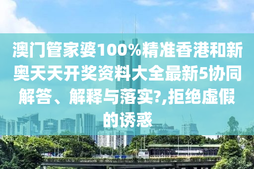 澳门管家婆100%精准香港和新奥天天开奖资料大全最新5协同解答、解释与落实?,拒绝虚假的诱惑