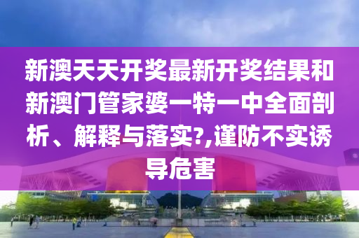 新澳天天开奖最新开奖结果和新澳门管家婆一特一中全面剖析、解释与落实?,谨防不实诱导危害