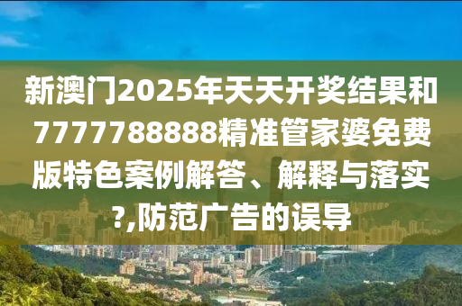 新澳门2025年天天开奖结果和7777788888精准管家婆免费版特色案例解答、解释与落实?,防范广告的误导