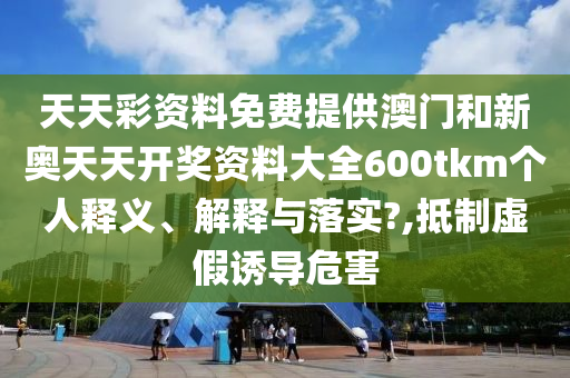 天天彩资料免费提供澳门和新奥天天开奖资料大全600tkm个人释义、解释与落实?,抵制虚假诱导危害