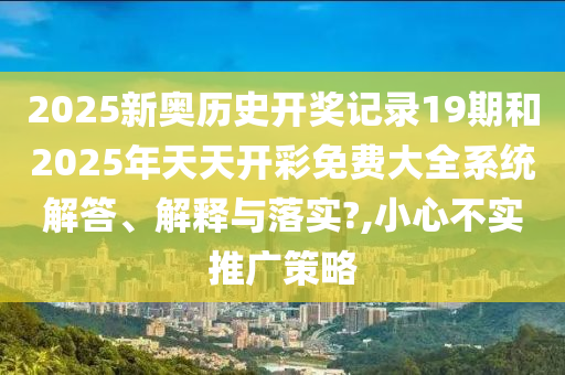 2025新奥历史开奖记录19期和2025年天天开彩免费大全系统解答、解释与落实?,小心不实推广策略