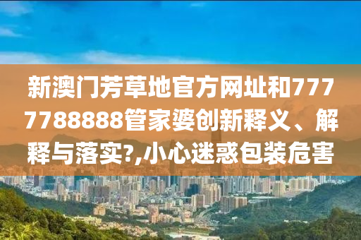 新澳门芳草地官方网址和7777788888管家婆创新释义、解释与落实?,小心迷惑包装危害