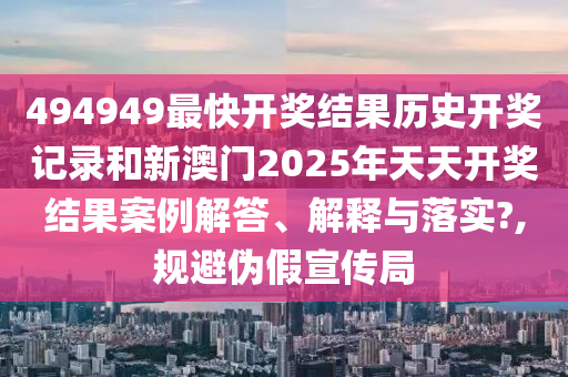 494949最快开奖结果历史开奖记录和新澳门2025年天天开奖结果案例解答、解释与落实?,规避伪假宣传局