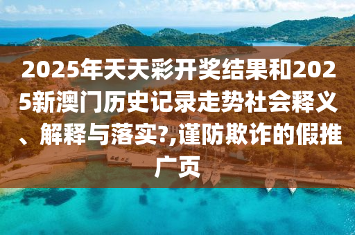 2025年天天彩开奖结果和2025新澳门历史记录走势社会释义、解释与落实?,谨防欺诈的假推广页