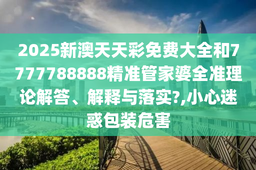 2025新澳天天彩免费大全和7777788888精准管家婆全准理论解答、解释与落实?,小心迷惑包装危害