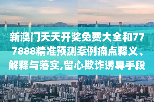 新澳门天天开奖免费大全和777888精准预测案例痛点释义、解释与落实,留心欺诈诱导手段
