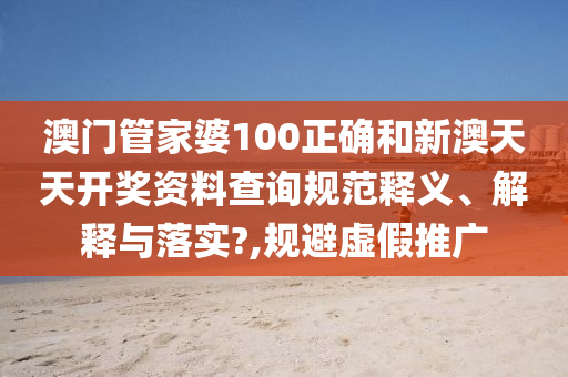 澳门管家婆100正确和新澳天天开奖资料查询规范释义、解释与落实?,规避虚假推广