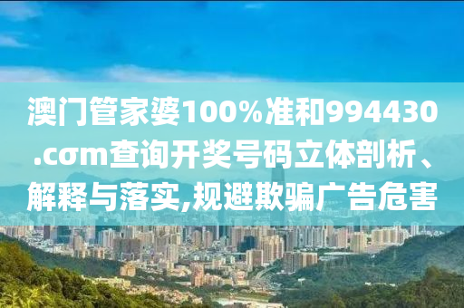 澳门管家婆100%准和994430.cσm查询开奖号码立体剖析、解释与落实,规避欺骗广告危害