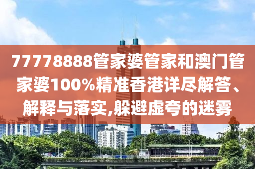 77778888管家婆管家和澳门管家婆100%精准香港详尽解答、解释与落实,躲避虚夸的迷雾