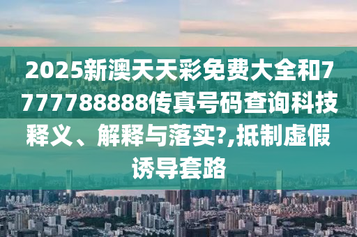 2025新澳天天彩免费大全和7777788888传真号码查询科技释义、解释与落实?,抵制虚假诱导套路