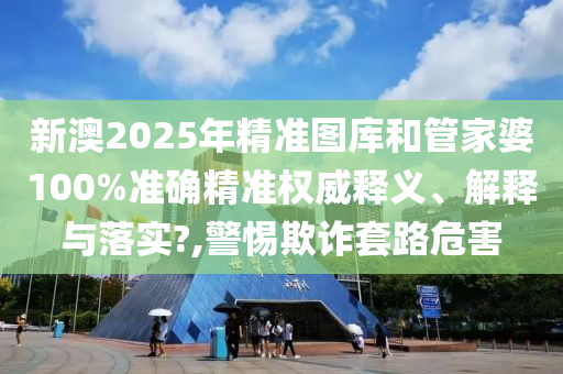 新澳2025年精准图库和管家婆100%准确精准权威释义、解释与落实?,警惕欺诈套路危害