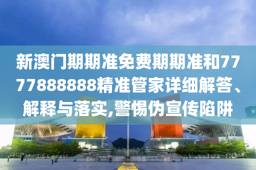 新澳门期期准免费期期准和7777888888精准管家详细解答、解释与落实,警惕伪宣传陷阱