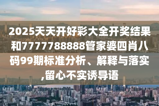 2025天天开好彩大全开奖结果和7777788888管家婆四肖八码99期标准分析、解释与落实,留心不实诱导语