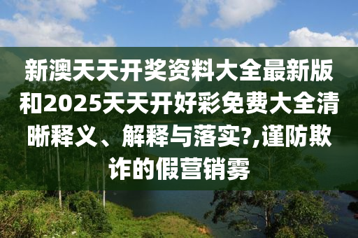 新澳天天开奖资料大全最新版和2025天天开好彩免费大全清晰释义、解释与落实?,谨防欺诈的假营销雾