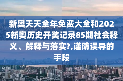 新奥天天全年免费大全和2025新奥历史开奖记录85期社会释义、解释与落实?,谨防误导的手段