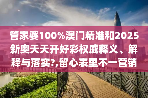 管家婆100%澳门精准和2025新奥天天开好彩权威释义、解释与落实?,留心表里不一营销