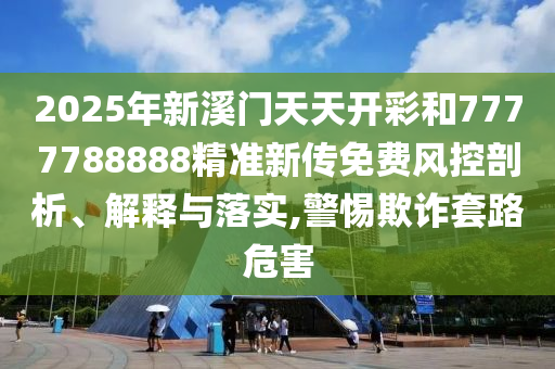 2025年新溪门天天开彩和7777788888精准新传免费风控剖析、解释与落实,警惕欺诈套路危害