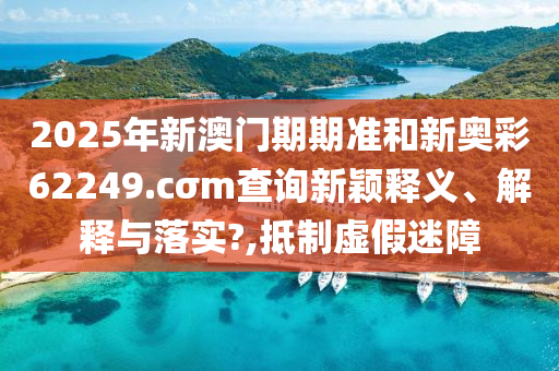 2025年新澳门期期准和新奥彩62249.cσm查询新颖释义、解释与落实?,抵制虚假迷障