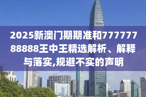 2025新澳门期期准和77777788888王中王精选解析、解释与落实,规避不实的声明