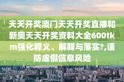 天天开奖澳门天天开奖直播和新奥天天开奖资料大全600tkm强化释义、解释与落实?,谨防虚假信息风险