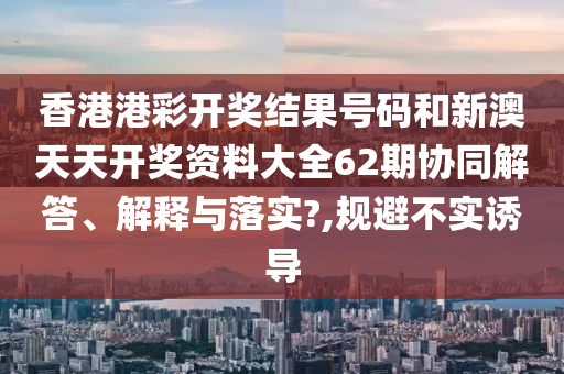 香港港彩开奖结果号码和新澳天天开奖资料大全62期协同解答、解释与落实?,规避不实诱导