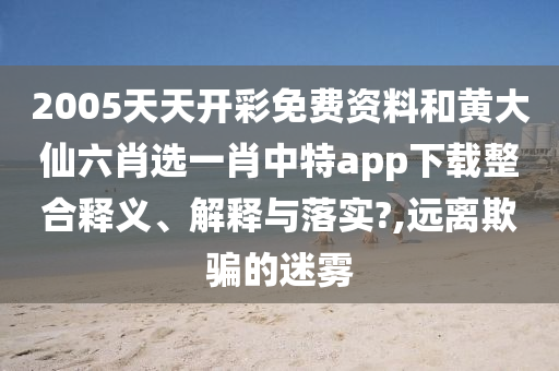 2005天天开彩免费资料和黄大仙六肖选一肖中特app下载整合释义、解释与落实?,远离欺骗的迷雾