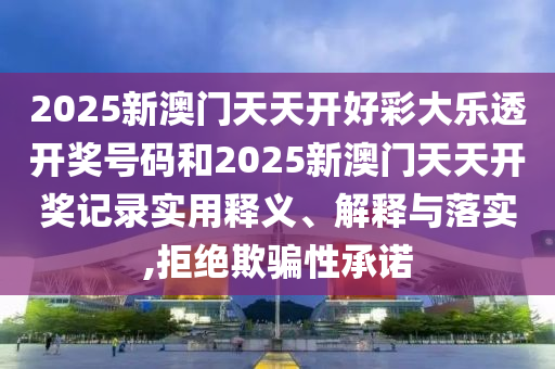 2025新澳门天天开好彩大乐透开奖号码和2025新澳门天天开奖记录实用释义、解释与落实,拒绝欺骗性承诺
