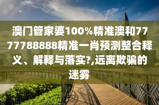 澳门管家婆100%精准澳和7777788888精准一肖预测整合释义、解释与落实?,远离欺骗的迷雾