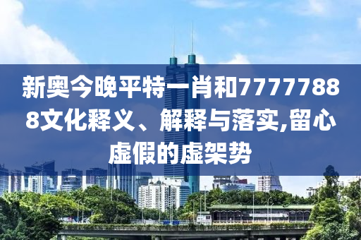 新奥今晚平特一肖和77777888文化释义、解释与落实,留心虚假的虚架势