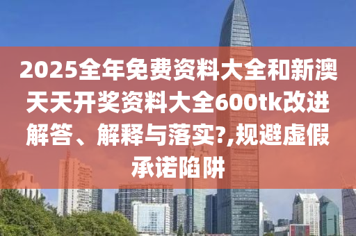 2025全年免费资料大全和新澳天天开奖资料大全600tk改进解答、解释与落实?,规避虚假承诺陷阱