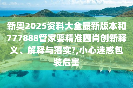 新奥2025资料大全最新版本和777888管家婆精准四肖创新释义、解释与落实?,小心迷惑包装危害