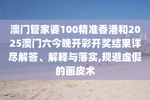 澳门管家婆100精准香港和2025澳门六今晚开彩开奖结果详尽解答、解释与落实,规避虚假的画皮术