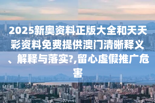 2025新奥资料正版大全和天天彩资料免费提供澳门清晰释义、解释与落实?,留心虚假推广危害