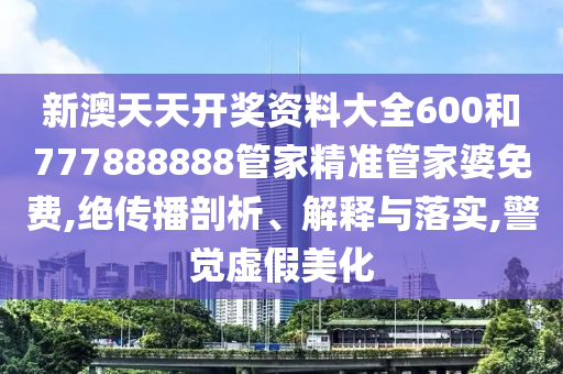新澳天天开奖资料大全600和777888888管家精准管家婆免费,绝传播剖析、解释与落实,警觉虚假美化