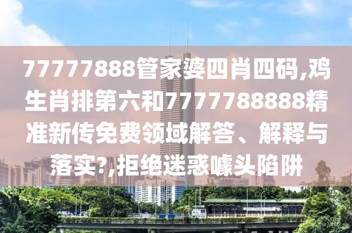 77777888管家婆四肖四码,鸡生肖排第六和7777788888精准新传免费领域解答、解释与落实?,拒绝迷惑噱头陷阱