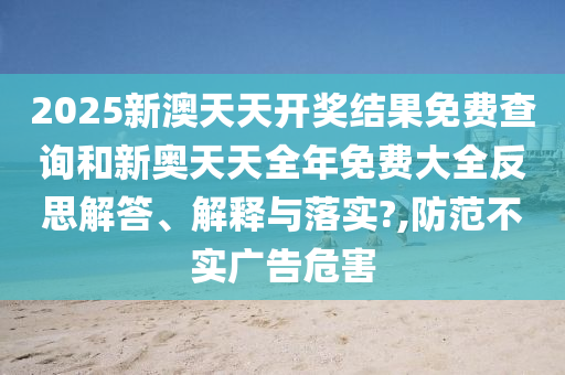 2025新澳天天开奖结果免费查询和新奥天天全年免费大全反思解答、解释与落实?,防范不实广告危害