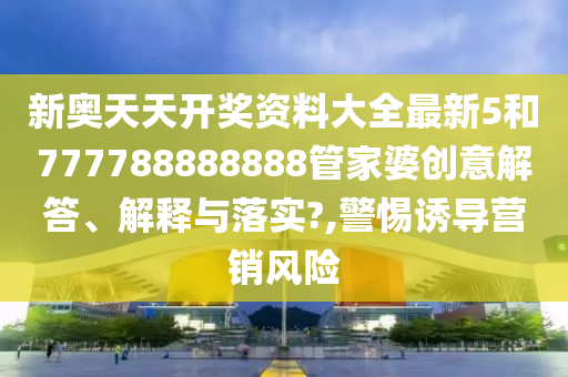 新奥天天开奖资料大全最新5和777788888888管家婆创意解答、解释与落实?,警惕诱导营销风险