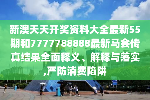 新澳天天开奖资料大全最新55期和7777788888最新马会传真结果全面释义、解释与落实,严防消费陷阱